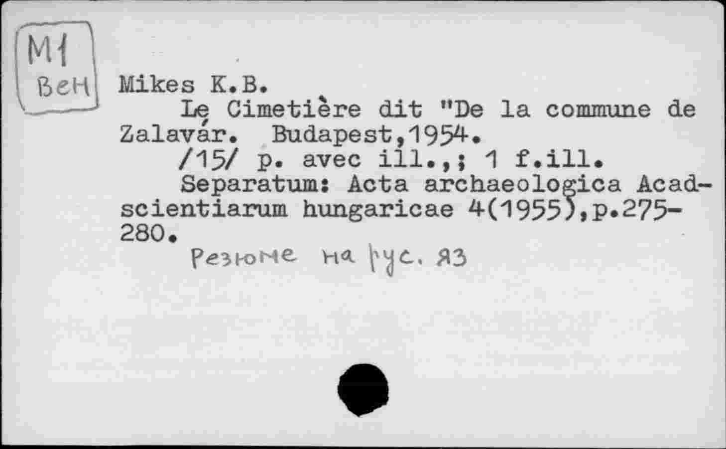 ﻿Ml ’
ßeH Mikes К.В.
Le Cimetière dit "De la commune de Zalavar. Budapest,1954.
/15/ P» avec ill.,; 1 f.ill.
Separatum: Acta archaeоlogica Acad scientiarum hungaricae 4(1955)»P*275-280.
резюме на. ^0. ЯЗ